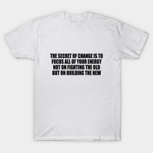 The secret of change is to focus all of your energy not on fighting the old but on building the new T-Shirt